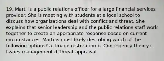 19. Marti is a public relations officer for a large financial services provider. She is meeting with students at a local school to discuss how organizations deal with conflict and threat. She explains that senior leadership and the public relations staff work together to create an appropriate response based on current circumstances. Marti is most likely describing which of the following options? a. Image restoration b. Contingency theory c. Issues management d.Threat appraisal