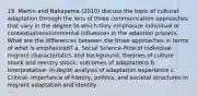 19. Martin and Nakayama (2010) discuss the topic of cultural adaptation through the lens of three communication approaches that vary in the degree to which they emphasize individual or contextual/environmental influences in the adaption process. What are the differences between the three approaches in terms of what is emphasized? a. Social Science-Role of individual migrant characteristics and background; theories of culture shock and reentry shock; outcomes of adaptations b. Interpretative- In-depth analysis of adaptation experience c. Critical- Importance of history, politics, and societal structures in migrant adaptation and identity