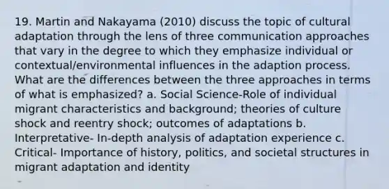 19. Martin and Nakayama (2010) discuss the topic of cultural adaptation through the lens of three communication approaches that vary in the degree to which they emphasize individual or contextual/environmental influences in the adaption process. What are the differences between the three approaches in terms of what is emphasized? a. Social Science-Role of individual migrant characteristics and background; theories of culture shock and reentry shock; outcomes of adaptations b. Interpretative- In-depth analysis of adaptation experience c. Critical- Importance of history, politics, and societal structures in migrant adaptation and identity