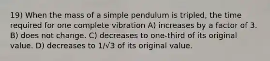 19) When the mass of a simple pendulum is tripled, the time required for one complete vibration A) increases by a factor of 3. B) does not change. C) decreases to one-third of its original value. D) decreases to 1/√3 of its original value.