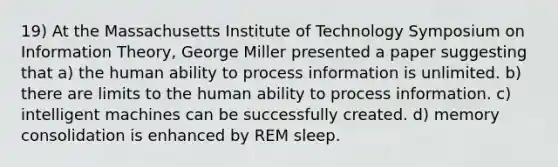 19) At the Massachusetts Institute of Technology Symposium on Information Theory, George Miller presented a paper suggesting that a) the human ability to process information is unlimited. b) there are limits to the human ability to process information. c) intelligent machines can be successfully created. d) memory consolidation is enhanced by REM sleep.