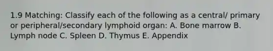 1.9 Matching: Classify each of the following as a central/ primary or peripheral/secondary lymphoid organ: A. Bone marrow B. Lymph node C. Spleen D. Thymus E. Appendix