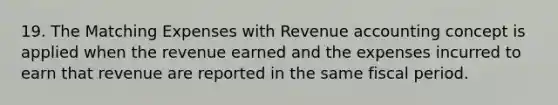 19. The Matching Expenses with Revenue accounting concept is applied when the revenue earned and the expenses incurred to earn that revenue are reported in the same fiscal period.