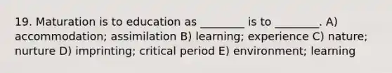 19. Maturation is to education as ________ is to ________. A) accommodation; assimilation B) learning; experience C) nature; nurture D) imprinting; critical period E) environment; learning