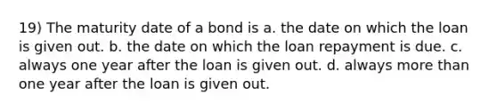 19) The maturity date of a bond is a. the date on which the loan is given out. b. the date on which the loan repayment is due. c. always one year after the loan is given out. d. always <a href='https://www.questionai.com/knowledge/keWHlEPx42-more-than' class='anchor-knowledge'>more than</a> one year after the loan is given out.