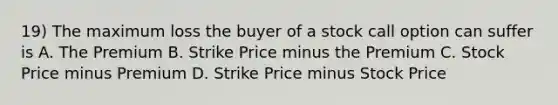 19) The maximum loss the buyer of a stock call option can suffer is A. The Premium B. Strike Price minus the Premium C. Stock Price minus Premium D. Strike Price minus Stock Price