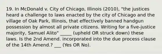 19. In McDonald v. City of Chicago, Illinois (2010), "the justices heard a challenge to laws enacted by the city of Chicago and the village of Oak Park, Illinois, that effectively banned handgun possession by almost all private citizens. Writing for a five-justice majority, Samuel Alito" _____ (upheld OR struck down) these laws. Is the 2nd Amend. incorporated into the due process clause of the 14th Amend.? ___ (Yes OR No).