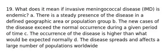 19. What does it mean if invasive meningococcal disease (IMD) is endemic? a. There is a steady presence of the disease in a defined geographic area or population group b. The new cases of the disease exceed the normal occurrence during a given period of time c. The occurrence of the disease is higher than what would be expected normally d. The disease spreads and affects a large number of populations worldwide