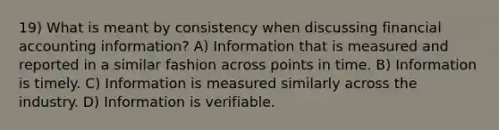 19) What is meant by consistency when discussing financial accounting information? A) Information that is measured and reported in a similar fashion across points in time. B) Information is timely. C) Information is measured similarly across the industry. D) Information is verifiable.