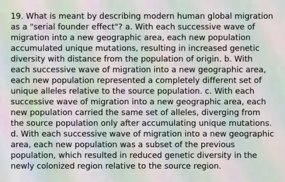 19. What is meant by describing modern human global migration as a "serial founder effect"? a. With each successive wave of migration into a new geographic area, each new population accumulated unique mutations, resulting in increased genetic diversity with distance from the population of origin. b. With each successive wave of migration into a new geographic area, each new population represented a completely different set of unique alleles relative to the source population. c. With each successive wave of migration into a new geographic area, each new population carried the same set of alleles, diverging from the source population only after accumulating unique mutations. d. With each successive wave of migration into a new geographic area, each new population was a subset of the previous population, which resulted in reduced genetic diversity in the newly colonized region relative to the source region.