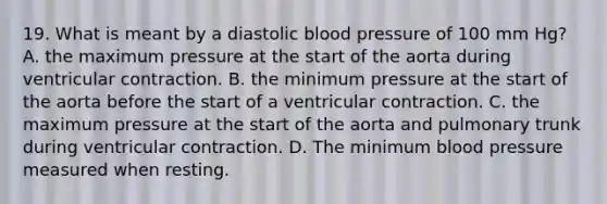 19. What is meant by a diastolic blood pressure of 100 mm Hg? A. the maximum pressure at the start of the aorta during ventricular contraction. B. the minimum pressure at the start of the aorta before the start of a ventricular contraction. C. the maximum pressure at the start of the aorta and pulmonary trunk during ventricular contraction. D. The minimum blood pressure measured when resting.