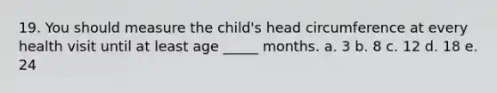 19. You should measure the child's head circumference at every health visit until at least age _____ months. a. 3 b. 8 c. 12 d. 18 e. 24