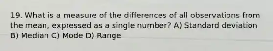 19. What is a measure of the differences of all observations from the mean, expressed as a single number? A) Standard deviation B) Median C) Mode D) Range