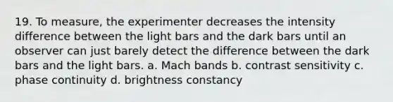 19. To measure, the experimenter decreases the intensity difference between the light bars and the dark bars until an observer can just barely detect the difference between the dark bars and the light bars. a. Mach bands b. contrast sensitivity c. phase continuity d. brightness constancy