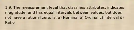 1.9. The measurement level that classifies attributes, indicates magnitude, and has equal intervals between values, but does not have a rational zero, is: a) Nominal b) Ordinal c) Interval d) Ratio