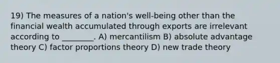 19) The measures of a nation's well-being other than the financial wealth accumulated through exports are irrelevant according to ________. A) mercantilism B) absolute advantage theory C) factor proportions theory D) new trade theory