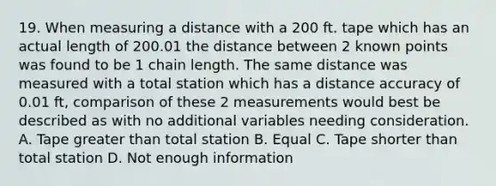 19. When measuring a distance with a 200 ft. tape which has an actual length of 200.01 the distance between 2 known points was found to be 1 chain length. The same distance was measured with a total station which has a distance accuracy of 0.01 ft, comparison of these 2 measurements would best be described as with no additional variables needing consideration. A. Tape greater than total station B. Equal C. Tape shorter than total station D. Not enough information