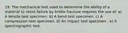 19. The mechanical test used to determine the ability of a material to resist failure by brittle fracture requires the use of: a) A tensile test specimen. b) A bend test specimen. c) A compression test specimen. d) An impact test specimen . e) A spectrographic test.