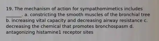 19. The mechanism of action for sympathomimetics includes _______. a. constricting the smooth muscles of the bronchial tree b. increasing vital capacity and decreasing airway resistance c. decreasing the chemical that promotes bronchospasm d. antagonizing histamine1 receptor sites