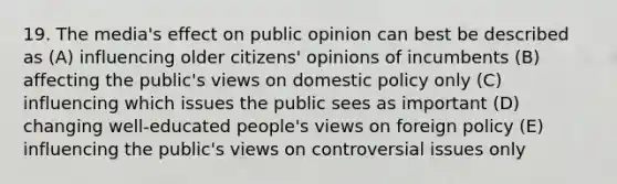 19. The media's effect on public opinion can best be described as (A) influencing older citizens' opinions of incumbents (B) affecting the public's views on domestic policy only (C) influencing which issues the public sees as important (D) changing well-educated people's views on foreign policy (E) influencing the public's views on controversial issues only