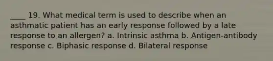 ____ 19. What medical term is used to describe when an asthmatic patient has an early response followed by a late response to an allergen? a. Intrinsic asthma b. Antigen-antibody response c. Biphasic response d. Bilateral response