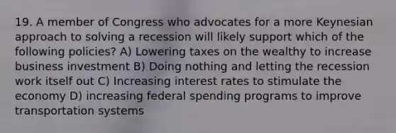 19. A member of Congress who advocates for a more Keynesian approach to solving a recession will likely support which of the following policies? A) Lowering taxes on the wealthy to increase business investment B) Doing nothing and letting the recession work itself out C) Increasing interest rates to stimulate the economy D) increasing federal spending programs to improve transportation systems