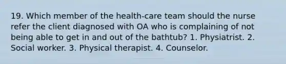 19. Which member of the health-care team should the nurse refer the client diagnosed with OA who is complaining of not being able to get in and out of the bathtub? 1. Physiatrist. 2. Social worker. 3. Physical therapist. 4. Counselor.