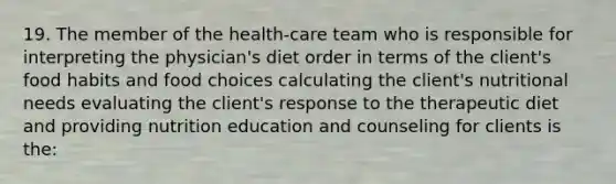 19. The member of the health-care team who is responsible for interpreting the physician's diet order in terms of the client's food habits and food choices calculating the client's nutritional needs evaluating the client's response to the therapeutic diet and providing nutrition education and counseling for clients is the: