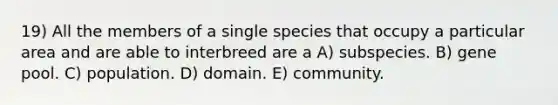 19) All the members of a single species that occupy a particular area and are able to interbreed are a A) subspecies. B) gene pool. C) population. D) domain. E) community.