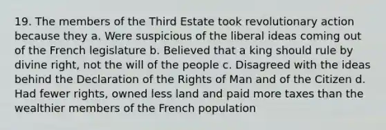 19. The members of the Third Estate took revolutionary action because they a. Were suspicious of the liberal ideas coming out of the French legislature b. Believed that a king should rule by divine right, not the will of the people c. Disagreed with the ideas behind the Declaration of the Rights of Man and of the Citizen d. Had fewer rights, owned less land and paid more taxes than the wealthier members of the French population