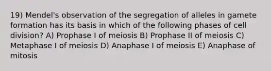 19) Mendel's observation of the segregation of alleles in gamete formation has its basis in which of the following phases of cell division? A) Prophase I of meiosis B) Prophase II of meiosis C) Metaphase I of meiosis D) Anaphase I of meiosis E) Anaphase of mitosis