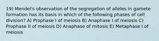 19) Mendel's observation of the segregation of alleles in gamete formation has its basis in which of the following phases of cell division? A) Prophase I of meiosis B) Anaphase I of meiosis C) Prophase II of meiosis D) Anaphase of mitosis E) Metaphase I of meiosis