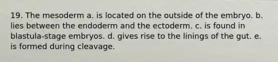 19. The mesoderm a. is located on the outside of the embryo. b. lies between the endoderm and the ectoderm. c. is found in blastula-stage embryos. d. gives rise to the linings of the gut. e. is formed during cleavage.