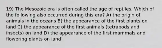 19) The Mesozoic era is often called the age of reptiles. Which of the following also occurred during this era? A) the origin of animals in the oceans B) the appearance of the first plants on land C) the appearance of the first animals (tetrapods and insects) on land D) the appearance of the first mammals and flowering plants on land