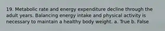 19. Metabolic rate and energy expenditure decline through the adult years. Balancing energy intake and physical activity is necessary to maintain a healthy body weight. a. True b. False