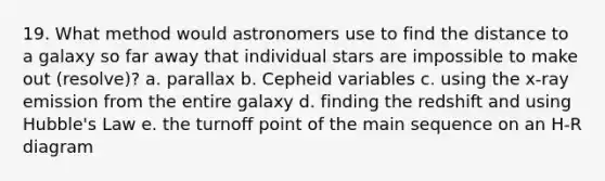 19. What method would astronomers use to find the distance to a galaxy so far away that individual stars are impossible to make out (resolve)? a. parallax b. Cepheid variables c. using the x-ray emission from the entire galaxy d. finding the redshift and using Hubble's Law e. the turnoff point of the main sequence on an H-R diagram