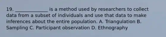 19. ______________ is a method used by researchers to collect data from a subset of individuals and use that data to make inferences about the entire population. A. Triangulation B. Sampling C. Participant observation D. Ethnography