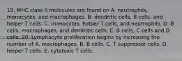 19. MHC class II molecules are found on A. neutrophils, monocytes, and macrophages. B. dendritic cells, B cells, and helper T cells. C. monocytes, helper T cells, and neutrophils. D. B cells, macrophages, and dendritic cells. E. B cells, C cells and D cells. 20. Lymphocyte proliferation begins by increasing the number of A. macrophages. B. B cells. C. T suppressor cells. D. helper T cells. E. cytotoxic T cells.