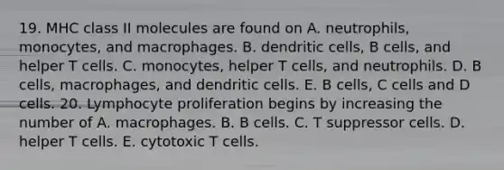 19. MHC class II molecules are found on A. neutrophils, monocytes, and macrophages. B. dendritic cells, B cells, and helper T cells. C. monocytes, helper T cells, and neutrophils. D. B cells, macrophages, and dendritic cells. E. B cells, C cells and D cells. 20. Lymphocyte proliferation begins by increasing the number of A. macrophages. B. B cells. C. T suppressor cells. D. helper T cells. E. cytotoxic T cells.