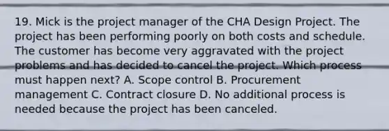 19. Mick is the project manager of the CHA Design Project. The project has been performing poorly on both costs and schedule. The customer has become very aggravated with the project problems and has decided to cancel the project. Which process must happen next? A. Scope control B. Procurement management C. Contract closure D. No additional process is needed because the project has been canceled.