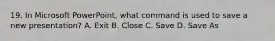 19. In Microsoft PowerPoint, what command is used to save a new presentation? A. Exit B. Close C. Save D. Save As