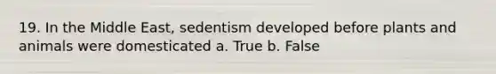 19. In the Middle East, sedentism developed before plants and animals were domesticated a. True b. False