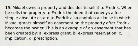 19. Mikael owns a property and decides to sell it to Fredrik. When he sells the property to Fredrik the deed that conveys a fee simple absolute estate to Fredrik also contains a clause in which Mikael grants himself an easement on the property after Fredrik becomes the owner. This is an example of an easement that has been created by: a. express grant. b. express reservation. c. implication. d. prescription.