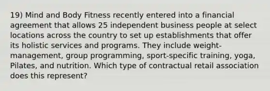 19) Mind and Body Fitness recently entered into a financial agreement that allows 25 independent business people at select locations across the country to set up establishments that offer its holistic services and programs. They include weight-management, group programming, sport-specific training, yoga, Pilates, and nutrition. Which type of contractual retail association does this represent?