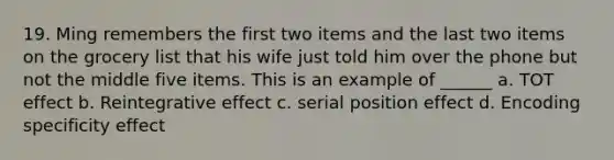 19. Ming remembers the first two items and the last two items on the grocery list that his wife just told him over the phone but not the middle five items. This is an example of ______ a. TOT effect b. Reintegrative effect c. serial position effect d. Encoding specificity effect