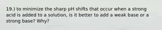 19.) to minimize the sharp pH shifts that occur when a strong acid is added to a solution, is it better to add a weak base or a strong base? Why?