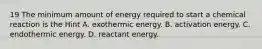 19 The minimum amount of energy required to start a chemical reaction is the Hint A. exothermic energy. B. activation energy. C. endothermic energy. D. reactant energy.