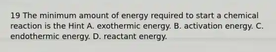 19 The minimum amount of energy required to start a chemical reaction is the Hint A. exothermic energy. B. activation energy. C. endothermic energy. D. reactant energy.