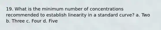 19. What is the minimum number of concentrations recommended to establish linearity in a standard curve? a. Two b. Three c. Four d. Five