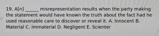 19. A[n] ______ misrepresentation results when the party making the statement would have known the truth about the fact had he used reasonable care to discover or reveal it. A. Innocent B. Material C. Immaterial D. Negligent E. Scienter